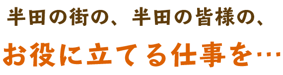 半田の街の、半田の皆様の、お役に立てる仕事を…