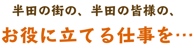 半田の街の、半田の皆様の、お役に立てる仕事を…