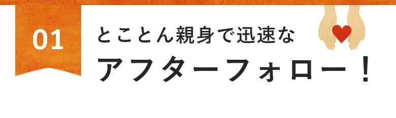 とことん親身で迅速なアフターフォロー！