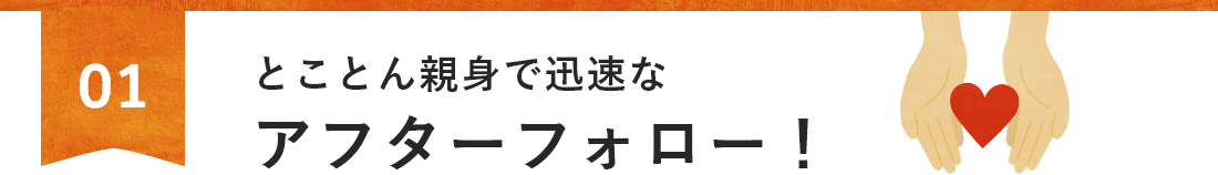 とことん親身で迅速なアフターフォロー！